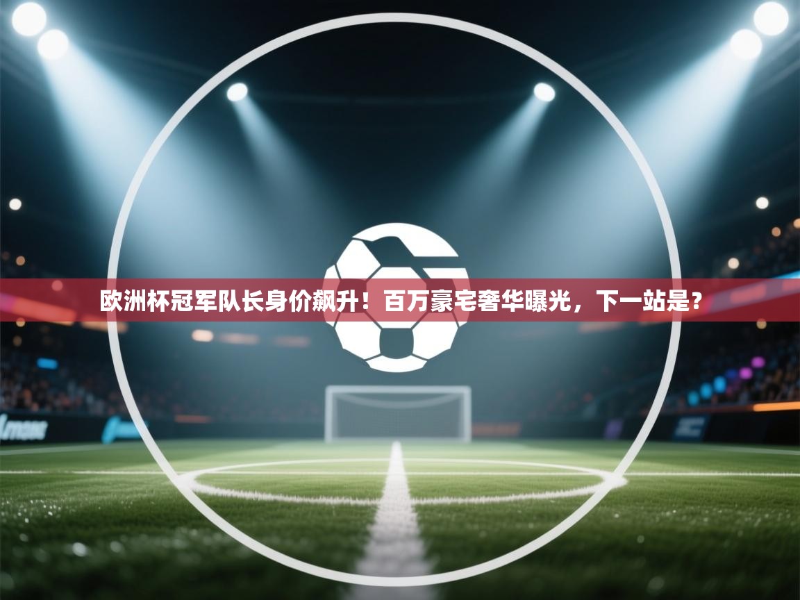 欧洲杯冠军队长身价飙升！百万豪宅奢华曝光，下一站是？