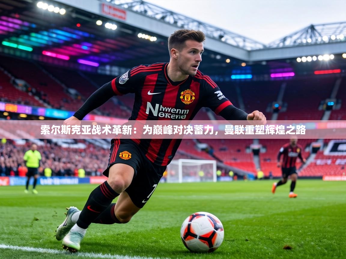 索尔斯克亚战术革新：为巅峰对决蓄力，曼联重塑辉煌之路