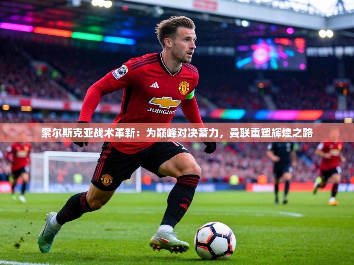 索尔斯克亚战术革新：为巅峰对决蓄力，曼联重塑辉煌之路  第2张